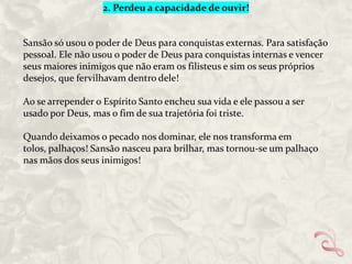 2. Perdeu a capacidade de ouvir!

Sansão só usou o poder de Deus para conquistas externas. Para satisfação
pessoal. Ele não usou o poder de Deus para conquistas internas e vencer
seus maiores inimigos que não eram os filisteus e sim os seus próprios
desejos, que fervilhavam dentro dele!
Ao se arrepender o Espírito Santo encheu sua vida e ele passou a ser
usado por Deus, mas o fim de sua trajetória foi triste.
Quando deixamos o pecado nos dominar, ele nos transforma em
tolos, palhaços! Sansão nasceu para brilhar, mas tornou-se um palhaço
nas mãos dos seus inimigos!

 