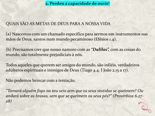 2. Perdeu a capacidade de ouvir!

QUAIS SÃO AS METAS DE DEUS PARA A NOSSA VIDA
(a) Nascemos com um chamado especifico para sermos um instrumentos nas
mãos de Deus, santos num mundo pecaminoso (Efésios 1.4).
(b) Precisamos crer que nosso namoro com as “Dalilas”, com as coisas do
mundo, são totalmente prejudiciais à nós.
Todos aqueles que querem ser amigos do mundo, são infiéis, verdadeiros
adúlteros espirituais e inimigos de Deus (Tiago 4.4. I João 2.15 a 17).
Não podemos brincar com a tentação.
“Tomará alguém fogo no seu seio sem que os seus vestidos se queimem? Ou
andará sobre as brasas, sem que se queimem os seus pés?” (Provérbios 6.2728)

 