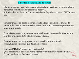Não somos capazes de brincar com a tentação sem cair em pecado, embora
pensemos como Sansão que isso era possível.
A Bíblia adverte: “Mas tu, ó homem de Deus, foge destas coisas...” (I Timóteo
6.11).

Temos inimigos ao nosso redor querendo a todo instante nos afastar da
vontade de Deus e, mesmo assim, temos brincado com coisas que devemos
levar muito a sério.
Por mais sedutores e, aparentemente inofensivos, nossos relacionamentos
fora dos princípios de Cristo devem ser evitados.

É momento de nos perguntarmos se temos ido ao encontro de
coisas, lugares e pessoas que deveríamos fugir.
Com qual “Dalila” temos nos relacionado?
Qual paixão pelas coisas do mundo tem nos importunado diariamente?
O que tem feito você cair em pecado?

 