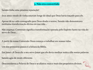 3. Não era convertido
Sansão tinha uma péssima reputação!
Seus atos e modo de vinha estavam longe do ideal que Deus havia traçado para ele.
Apesar de ter sido consagrado para Deus desde o ventre, Sansão não demonstrava
nenhuma transformação divina em sua vida...
Não esqueça: Conversão significa transformação operada pelo Espírito Santo na vida do
servo de Deus...

A partir da nossa Conversão Deus começa a trabalhar em nossas vidas.
Um dos primeiros passos é a leitura da Bíblia.
Em Josué 1.8 Deus diz a seu servo Josué que ele devia meditar noite e dia nestas palavras.

Sansão agiu de modo diferente.
Desconsiderou a Palavra de Deus e se afastou mais e mais dos propósitos divinos.

 