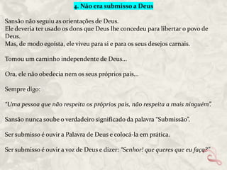 4. Não era submisso a Deus
Sansão não seguiu as orientações de Deus.
Ele deveria ter usado os dons que Deus lhe concedeu para libertar o povo de
Deus.
Mas, de modo egoísta, ele viveu para si e para os seus desejos carnais.
Tomou um caminho independente de Deus...
Ora, ele não obedecia nem os seus próprios pais...
Sempre digo:
“Uma pessoa que não respeita os próprios pais, não respeita a mais ninguém”.
Sansão nunca soube o verdadeiro significado da palavra “Submissão”.
Ser submisso é ouvir a Palavra de Deus e colocá-la em prática.
Ser submisso é ouvir a voz de Deus e dizer: “Senhor! que queres que eu faça?”

 