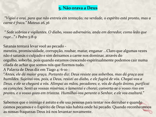 5. Não orava a Deus
“Vigiai e orai, para que não entreis em tentação; na verdade, o espírito está pronto, mas a
carne é fraca.” Mateus 26,36
“ Sede sóbrios e vigilantes. O diabo, vosso adversário, anda em derredor, como leão que
ruge...” 1 Pedro 5:8-9
Satanás tentará levar você ao pecado mentira, promiscuidade, corrupção, roubar, matar, enganar ...Claro que algumas vezes
não é satanás o culpado e sim deixamos a carne nos dominar, através do
orgulho, soberba, pois quando estamos crescendo espiritualmente podemos cair numa
cilada de achar que somos nós que fizemos tudo.
A Palavra de Deus diz em Tiago 4: 6-10 :
“Antes, ele dá maior graça. Portanto diz: Deus resiste aos soberbos, mas dá graça aos
humildes. Sujeitai-vos, pois, a Deus, resisti ao diabo, e ele fugirá de vós. Chegai-vos a
Deus, e ele se chegará a vós. Alimpai as mãos, pecadores; e, vós de duplo ânimo, purificai
os corações. Senti as vossas misérias, e lamentai e chorai; converta-se o vosso riso em
pranto, e o vosso gozo em tristeza. Humilhai-vos perante o Senhor, e ele vos exaltará.”
Sabemos que o inimigo é astuto e ele usa pessoas para tentar nos derrubar e quando
caímos pecamos e o Espírito de Deus não habita onde há pecado. Quando reconhecemos
as nossas fraquezas Deus irá nos levantar novamente.

 
