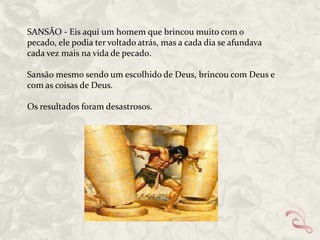 SANSÃO - Eis aqui um homem que brincou muito com o
pecado, ele podia ter voltado atrás, mas a cada dia se afundava
cada vez mais na vida de pecad0.
Sansão mesmo sendo um escolhido de Deus, brincou com Deus e
com as coisas de Deus.
Os resultados foram desastrosos.

 