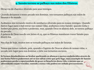 9. Sansão tornou-se palhaço nas mãos dos filisteus.
Ele serviu de chacota e diversão para seus inimigos.
Quando deixamos o nosso pecado nos dominar, nos tornamos palhaços nas mãos de
Satanás e do mundo.
Acabamos nos tornando motivo de zombaria e diversão para os nossos inimigos. Quando
damos lugar para o mal entrar nas nossas vidas, acabamos como Sansão: quando tinha o
Senhor por perto, era forte e poderoso, mas, quando Deus se afastou dele, se tornou palhaço
do pecado.
A palavra de Deus nos diz em Juízes 16.25, que os filisteus mandaram trazer Sansão para
diverti-los.
Nos dias de hoje, muitos tem se tornado palhaços nas mãos de Satanás.
Temos que tomar cuidado, pois, quando o Espírito de Deus se afasta de nossas vidas, o
pecado tem lugar para nos dominar, e dele nos tornamos escravos.
Se formos desobedientes ao Senhor quebrando as alianças e pactos estabelecidos através da
sua Santa Palavra poderemos até se nos salvar como que pelo fogo, mas a exemplo de Sansão
poderemos perder a oportunidade de gozar os benefícios desta vida; e mesmo que as
adversidades sejam vencidas, contudo a nossa vida poderá ser ceifada precocemente.

 