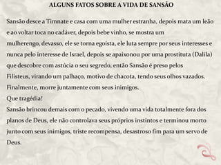 ALGUNS FATOS SOBRE A VIDA DE SANSÃO

Sansão desce a Timnate e casa com uma mulher estranha, depois mata um leão
e ao voltar toca no cadáver, depois bebe vinho, se mostra um
mulherengo, devasso, ele se torna egoísta, ele luta sempre por seus interesses e
nunca pelo interesse de Israel, depois se apaixonou por uma prostituta (Dalila)
que descobre com astúcia o seu segredo, então Sansão é preso pelos
Filisteus, virando um palhaço, motivo de chacota, tendo seus olhos vazados.
Finalmente, morre juntamente com seus inimigos.

Que tragédia!
Sansão brincou demais com o pecado, vivendo uma vida totalmente fora dos
planos de Deus, ele não controlava seus próprios instintos e terminou morto
junto com seus inimigos, triste recompensa, desastroso fim para um servo de
Deus.

 