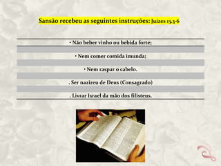 Sansão recebeu as seguintes instruções: Juízes 13.3-6

• Não beber vinho ou bebida forte;
• Nem comer comida imunda;
• Nem raspar o cabelo.
. Ser nazireu de Deus (Consagrado)
. Livrar Israel da mão dos filisteus.

 