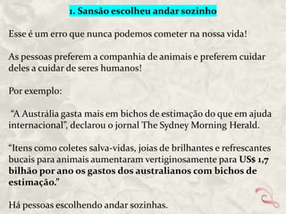 1. Sansão escolheu andar sozinho
Esse é um erro que nunca podemos cometer na nossa vida!
As pessoas preferem a companhia de animais e preferem cuidar
deles a cuidar de seres humanos!

Por exemplo:
“A Austrália gasta mais em bichos de estimação do que em ajuda
internacional”, declarou o jornal The Sydney Morning Herald.
“Itens como coletes salva-vidas, joias de brilhantes e refrescantes
bucais para animais aumentaram vertiginosamente para US$ 1,7
bilhão por ano os gastos dos australianos com bichos de
estimação.”
Há pessoas escolhendo andar sozinhas.

 