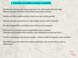 1. Sansão escolheu andar sozinho
Geralmente pessoas que optam por estar sós, estão querendo fazer algo
bizarro, porque o homem não foi feito para andar sozinho.
Sansão escolheu andar sozinho e isso é um risco muito grande.
Quando ele saiu a primeira vez com os pais, tomou outro caminho.
Ele não compartilhava conflitos nem vitórias com ninguém.
Precisamos do próximo para compartilhar lutas e vitórias.
Quando você escolhe andar sozinho, está colocando sua vida em risco!
Existem pessoas que não fazem amigos – entram mudos na Igreja e saem calados!

São irmãos que não constroem relacionamentos, não trocam ideias, não se
relacionam!

 