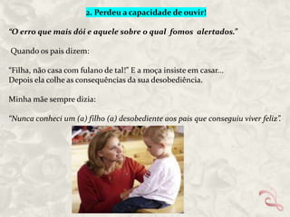 2. Perdeu a capacidade de ouvir!

“O erro que mais dói e aquele sobre o qual fomos alertados.”
Quando os pais dizem:
“Filha, não casa com fulano de tal!” E a moça insiste em casar...
Depois ela colhe as consequências da sua desobediência.
Minha mãe sempre dizia:
“Nunca conheci um (a) filho (a) desobediente aos pais que conseguiu viver feliz”.

 