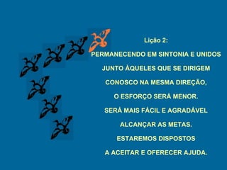 Lição 2: PERMANECENDO EM SINTONIA E UNIDOS JUNTO ÀQUELES QUE SE DIRIGEM CONOSCO NA MESMA DIREÇÃO, O ESFORÇO SERÁ MENOR. SERÁ MAIS FÁCIL E AGRADÁVEL ALCANÇAR AS METAS. ESTAREMOS DISPOSTOS A ACEITAR E OFERECER AJUDA. 