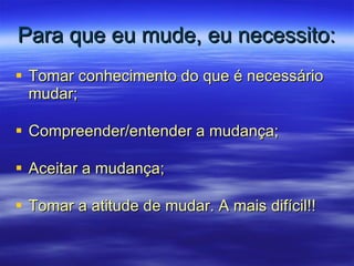 Para que eu mude, eu necessito: Tomar conhecimento do que é necessário mudar; Compreender/entender a mudança; Aceitar a mudança; Tomar a atitude de mudar. A mais difícil!! 