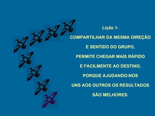 Lição 1: COMPARTILHAR DA MESMA DIREÇÃO E SENTIDO DO GRUPO, PERMITE CHEGAR MAIS RÁPIDO E FACILMENTE AO DESTINO, PORQUE AJUDANDO-NOS UNS AOS OUTROS OS RESULTADOS SÃO MELHORES. 