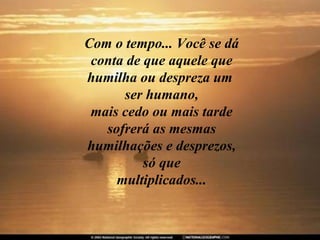 Com o tempo... Você se dá conta de que aquele que humilha ou despreza um  ser humano, mais cedo ou mais tarde sofrerá as mesmas humilhações e desprezos, só que multiplicados... 
