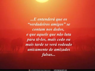 ...E entenderá que os “verdadeiros amigos” se contam nos dedos,  e que aquele que não luta para tê-los, mais cedo ou mais tarde se verá rodeado unicamente de amizades falsas... 