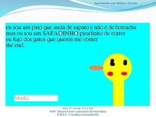 Ano: 3º -Turma: 311 e 312
Profª Silsiane Fardin- Laboratório de Informática
E.M.E.F. 1º de Maio-Farroupilha-RS
Aprendendo com Mídias e Poesias
 