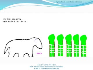 Ano: 3º -Turma: 311 e 312
Profª Silsiane Fardin- Laboratório de Informática
E.M.E.F. 1º de Maio-Farroupilha-RS
Aprendendo com Mídias e Poesias
 