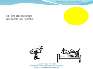 Ano: 3º -Turma: 311 e 312
Profª Silsiane Fardin- Laboratório de Informática
E.M.E.F. 1º de Maio-Farroupilha-RS
Aprendendo com Mídias e Poesias
 