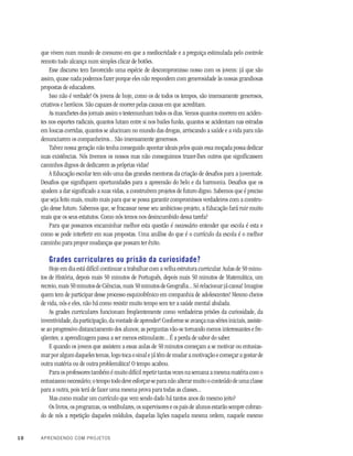 10 APRENDENDO COM PROJETOS
que vivem num mundo de consumo em que a mediocridade e a preguiça estimulada pelo controle
remoto tudo alcança num simples clicar de botões.
Esse discurso tem favorecido uma espécie de descompromisso nosso com os jovens: já que são
assim, quase nada podemos fazer porque eles não respondem com generosidade às nossas grandiosas
propostas de educadores.
Isso não é verdade! Os jovens de hoje, como os de todos os tempos, são imensamente generosos,
criativos e heróicos. São capazes de morrer pelas causas em que acreditam.
As manchetes dos jornais assim o testemunham todos os dias. Vemos quantos morrem em aciden-
tes nos esportes radicais, quantos lutam entre si nos bailes funks, quantos se acidentam nas estradas
em loucas corridas, quantos se alucinam no mundo das drogas, arriscando a saúde e a vida para não
denunciarem os companheiros... São imensamente generosos.
Talvez nossa geração não tenha conseguido apontar ideais pelos quais essa moçada possa dedicar
suas existências. Nós tivemos os nossos mas não conseguimos trazer-lhes outros que significassem
caminhos dignos de dedicarem as próprias vidas!
A Educação escolar tem sido uma das grandes mentoras da criação de desafios para a juventude.
Desafios que signifiquem oportunidades para a apreensão do belo e da harmonia. Desafios que os
ajudem a dar significado a suas vidas, a construírem projetos de futuro digno. Sabemos que é preciso
que seja feito mais, muito mais para que se possa garantir compromissos verdadeiros com a constru-
ção desse futuro. Sabemos que, se fracassar nesse seu ambicioso projeto, a Educação fará ruir muito
mais que os seus estatutos. Como nós temos nos desincumbido dessa tarefa?
Para que possamos encaminhar melhor esta questão é necessário entender que escola é esta e
como se pode interferir em suas propostas. Uma análise do que é o currículo da escola é o melhor
caminho para propor mudanças que possam ter êxito.
Grades curriculares ou prisão da curiosidade?
Hoje em dia está difícil continuar a trabalhar com a velha estrutura curricular. Aulas de 50 minu-
tos de História, depois mais 50 minutos de Português, depois mais 50 minutos de Matemática, um
recreio, mais 50 minutos de Ciências, mais 50 minutos de Geografia... Só relacionar já cansa! Imagine
quem tem de participar desse processo esquizofrênico em companhia de adolescentes! Mesmo cheios
de vida, nós e eles, não há como resistir muito tempo sem ter a saúde mental abalada.
As grades curriculares funcionam freqüentemente como verdadeiras prisões da curiosidade, da
inventividade,daparticipação,davontadedeaprender!Conformeseavançanassériesiniciais,assiste-
se ao progressivo distanciamento dos alunos; as perguntas vão-se tornando menos interessantes e fre-
qüentes; a aprendizagem passa a ser menos estimulante... É a perda de sabor do saber.
E quando os jovens que assistem a essas aulas de 50 minutos começam a se motivar ou entusias-
mar por algum daqueles temas, logo toca o sinal e já têm de mudar a motivação e começar a gostar de
outra matéria ou de outra problemática! O tempo acabou.
Para os professores também é muito difícil repetir tantas vezes na semana a mesma matéria com o
entusiasmo necessário; o tempo todo deve esforçar-se para não alterar muito o conteúdo de uma classe
para a outra, pois terá de fazer uma mesma prova para todas as classes...
Mas como mudar um currículo que vem sendo dado há tantos anos do mesmo jeito?
Os livros, os programas, os vestibulares, os supervisores e os pais de alunos estarão sempre cobran-
do de nós a repetição daqueles módulos, daquelas lições naquela mesma ordem, naquele mesmo
 