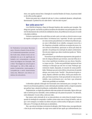 11
ritmo, com aquelas mesmas fotos e ilustrações do marechal Deodoro da Fonseca, da princesa Isabel
ou dos velhos escribas egípcios!
Muitas vezes parece que o culpado de tudo isso é o aluno, considerado desatento, indisciplinado,
desinteressado. O professor fica sem saber direito “onde isso tudo vai parar”.
Que saída posso ter?
A Lei 9394/96 de Diretrizes e Bases da Educação Brasileira abre caminhos para inovações. Não
obriga nem garante, mas facilita as práticas inovadoras dos educadores mais preocupados com o alto
nível de descolamento dos currículos da realidade dos alunos, dos problemas de nosso país, do mundo
e da própria existência.
Inúmeros experimentos vêm sendo feitos em todo o país e em todos os níveis de ensino no que
diz respeito a inovações no ensino básico. Se tivéssemos uma “supervisão” de tudo o que acontece
em nosso enorme país poderíamos ver milhares de professores que,
em meio à dificuldade de seu trabalho, conseguem inovar dia a
dia. Despertam curiosidade, mobilizam as energias dos jovens, tra-
zem sorrisos de descobertas, apaixonam os alunos pelo desejo de
aprender e de participar da construção do próprio conhecimento.
Eles são seres mágicos que sabem transformar grades em “liberta-
ções curriculares”.
Nas escolas em que trabalhamos seguramente existe grande nú-
mero de colegas professores que inventam, saem das trilhas da ro-
tina e criam experiências inovadoras com seus alunos. Descubra-
os, troque com eles... É sobre essa possibilidade riquíssima de fazer
mudanças na Educação que este livro vai tratar. Mudanças apa-
rentemente simples, despojadas, do tamanho de nossas possibili-
dades. Mudanças que para serem efetivas não precisam de grandes
esforços, nem causar muito “barulho”. Elas precisam de gente co-
rajosa, disposta a defender suas idéias, criativa para estudar solu-
ções, para buscar parcerias. Gente que pretende ter mais prazer no
trabalho, mais envolvimento com o seu fazer e que certamente
obterá mais qualidade nos resultados.
A informática aplicada à Educação tem funcionado como instrumento para a inovação. Por se
tratar de uma ferramenta poderosa e muito valorizada pela sociedade, facilita a criação de propostas
que ganham logo a atenção de professores, coordenadores, diretores, pais e alunos.
Freqüentemente, as reações dos professores sobre esses projetos são extremadas. Alguns crêem que
tudo se resolverá por seu intermédio, outros acreditam que não passam de panacéia. Uns adorando,
outros detestando. Uns sem crítica, outros sem visão...
Esse mesmo modo extremado de ver as coisas prevaleceu em outras áreas de atuação humana
quando da introdução do computador e também muitas outras vezes ao longo da história, cada vez
que o novo começava a se instalar: da cultura oral para a cultura escrita; do lápis para a caneta; do
rádio para a TV; da régua de cálculo para as calculadoras...
Mas o que está por trás desses movimentos de adoração e ódio? Muitas coisas, mas especialmente
o fato de que novas tecnologias vão exigir novos modos de fazer aquilo que confortavelmente já se
Os Parâmetros Curriculares Nacionais
para o Terceiro e Quarto Ciclos do Ensi-
no Fundamental apresentam uma aná-
lise muito clara, embora inicial, de mo-
dalidades de uso e do significado do
trabalho com computadores e demais
meios tecnológicos em Educação. Sob
o título “Tecnologias da comunicação e
informação” (p. 133 a 156), estão ex-
postos fundamentos, preocupações e
competências a serem desenvolvidos
nesta área. Merecem uma leitura cui-
dadosa dos educadores.
APRESENTAÇÃO
 