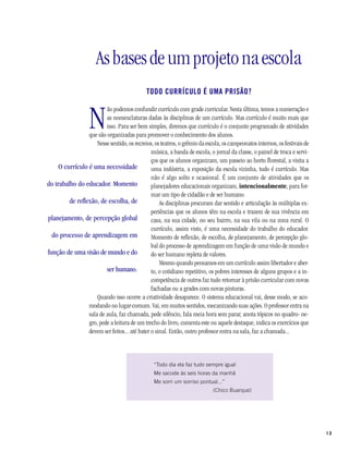 13
Asbasesdeumprojetonaescola
TODO CURRÍCULO É UMA PRISÃO?
N
ão podemos confundir currículo com grade curricular. Nesta última, temos a numeração e
as nomenclaturas dadas às disciplinas de um currículo. Mas currículo é muito mais que
isso. Para ser bem simples, diremos que currículo é o conjunto programado de atividades
que são organizadas para promover o conhecimento dos alunos.
Nesse sentido, os recreios, os teatros, o grêmio da escola, os campeonatos internos, os festivais de
música, a banda de escola, o jornal da classe, o painel de troca e servi-
ços que os alunos organizam, um passeio ao horto florestal, a visita a
uma indústria, a exposição da escola vizinha, tudo é currículo. Mas
não é algo solto e ocasional. É um conjunto de atividades que os
planejadores educacionais organizam, intencionalmente, para for-
mar um tipo de cidadão e de ser humano.
As disciplinas procuram dar sentido e articulação às múltiplas ex-
periências que os alunos têm na escola e trazem de sua vivência em
casa, na sua cidade, no seu bairro, na sua vila ou na zona rural. O
currículo, assim visto, é uma necessidade do trabalho do educador.
Momento de reflexão, de escolha, de planejamento, de percepção glo-
bal do processo de aprendizagem em função de uma visão de mundo e
do ser humano repleta de valores.
Mesmo quando pensamos em um currículo assim libertador e aber-
to, o cotidiano repetitivo, os pobres interesses de alguns grupos e a in-
competência de outros faz tudo retornar à prisão curricular com novas
fachadas ou a grades com novas pinturas.
Quando isso ocorre a criatividade desaparece. O sistema educacional vai, desse modo, se aco-
modando no lugar-comum. Vai, em muitos sentidos, mecanizando suas ações. O professor entra na
sala de aula, faz chamada, pede silêncio, fala meia hora sem parar, anota tópicos no quadro- ne-
gro, pede a leitura de um trecho do livro, comenta este ou aquele destaque, indica os exercícios que
devem ser feitos... até bater o sinal. Então, outro professor entra na sala, faz a chamada...
“Todo dia ela faz tudo sempre igual
Me sacode às seis horas da manhã
Me sorri um sorriso pontual...”
(Chico Buarque)
O currículo é uma necessidade
do trabalho do educador. Momento
de reflexão, de escolha, de
planejamento, de percepção global
do processo de aprendizagem em
função de uma visão de mundo e do
ser humano.
 