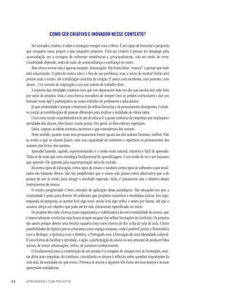 14 APRENDENDO COM PROJETOS
COMO SER CRIATIVO E INOVADOR NESSE CONTEXTO?
Ser inovador, criativo, é saber e conseguir romper com o óbvio. É ser capaz de formular a pergunta
que ninguém ousa, propor o que ninguém proporia. Para ser criativo é preciso ter desapego pela
acomodação, ter a coragem de enfrentar resistências e, principalmente, não ter medo de errar.
Criatividade depende, antes de tudo, de autoconfiança e confiança no outro.
Mas criar e inovar não é apenas lampejo, iluminação. Não basta falar “eureca!” e pensar que tudo
está solucionado. O grito de eureca não é o fim de um problema, mas o início de muitos! Então será
preciso suar, e muito, até a realização concreta da criação. É assim com escritores, com pintores, com
atores... Um minuto de inspiração e um ano inteiro de trabalho duro.
A maioria das atividades criativas com que nos deparamos hoje em dia nas escolas tem sido feita
por meio de projetos. Esta é uma forma inovadora de romper com as prisões curriculares e dar um
formato mais ágil e participativo ao nosso trabalho de professores e educadores.
Já que criatividade é sempre o rearranjo de velhas fórmulas e de pensamentos divergentes, é criati-
vo juntar as contribuições de pessoas diferentes para reolhar a realidade de vários lados.
Uma coisa muito empobrecedora do ato de educar é a quase ausência de propostas que impliquem
atividades dos alunos. Eles fazem muito pouco. Em geral, só lhes cobram repetições.
Lêem, captam as idéias centrais, escrevem o que entenderam dos autores.
Neste sentido, quanto mais seus pensamentos forem iguais aos dos autores famosos, melhor. Não
se avalia o que os alunos fazem, mas sua capacidade de imitarem e repetirem os pensamentos dos
autores, dos livros, dos mestres.
Aprender fazendo, agindo, experimentando, é o modo mais natural, intuitivo e fácil de aprender.
Trata-se de mais que uma estratégia fundamental de aprendizagem: é um modo de ver o ser humano
que aprende. Ele aprende pela experimentação ativa do mundo.
Há certos tipos de Educação, certos tipos de ensino e também certos tipos de softwares cujos resul-
tados são bastante óbvios. São tão predefinidos que o aluno não possui outra alternativa que a de
pensar de um só modo para atingir o resultado esperado. Aliás, é justamente esse o objetivo desses
instrumentos de ensino.
O ensino programado é bom exemplo de aplicação desse paradigma. São situações em que a
criatividade é posta para dormir. Há softwares que propõem caminhos e resultados únicos: leia algo,
responda tal pergunta, se acertar lerá algo novo, senão lerá algo velho, e assim por diante, até que o
usuário atinja um objetivo que pode até ter sido claramente especificado no início.
Os projetos têm sido a forma mais organizativa e viabilizadora de nova modalidade de ensino, que
é essencialmente curricular mas busca sempre escapar das velhas limitações do currículo. Os projetos
são assim porque abrem uma brecha naquela coisa meio morna do dia-a-dia da sala de aula. Criam
possibilidades de ruptura por se colocarem como espaço corajoso, onde é possível juntar a Matemática
com a Biologia, a Química com a História, o Português com a formação de uma identidade cultural.
É uma forma de facilitar a atividade, a ação, a participação do aluno no seu processo de produzir fatos
sociais, de trocar informações, enfim, de construir conhecimento.
O fundamental para a constituição de um projeto é a coragem de romper com as limitações, mui-
tas delas auto-impostas, do cotidiano, convidando os alunos à reflexão sobre questões importantes da
vida real, da sociedade em que vivem. Provoca os alunos a alçarem vôo rumo aos seus desejos e às suas
apreensões verdadeiras.
 
