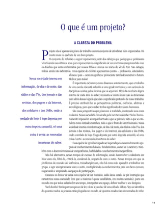 15
O que é um projeto?
A CLAREZA DO PROBLEMA
P
rojeto não é apenas um plano de trabalho ou um conjunto de atividades bem organizadas. Há
muito mais na essência de um bom projeto.
O conjunto de reflexões a seguir representam parte dos esforços que pedagogos e professores
vêm fazendo nos últimos anos para representarem o significado de um currículo comprometido com
os desafios que serão enfrentados por nossos filhos e alunos no início do século XXI. São esboços,
linhas ainda não definitivas. Uma espécie de convite a pensarmos juntos – professores, educadores,
alunos e pais – nesta magnífica e provocante tarefa de construir o futuro.
Melhor para todos!
É importante esclarecer, como dissemos anteriormente, que o trabalho
de uma escola não está reduzido a uma grade curricular, a um acúmulo de
disciplinas unidas pelos recreios que as separam. Além da coerência lógica
interna de cada área do saber, necessita-se muito mais: são as dimensões
para além dessas lógicas que dão o significado profundo de nosso trabalho.
É preciso atribuir-lhe as perspectivas políticas, estéticas, afetivas e
tecnológicas, para que o saber tenha significado de valores humanos.
São essas perspectivas que plasmam a realidade, mostrando suas cores
e sabores. Nossa sociedade é marcada pela incerteza do saber. Nela é huma-
namente impossível acompanhar tudo o que se publica, tudo o que se esta-
belece como verdade científica, tudo o que é fruto do saber humano. Nessa
sociedadeimersaeminformação,dediaedenoite,dasrádiosedasTVs,dos
jornais e das revistas, dos pagers e da Internet, dos celulares e dos DVDs,
onde a verdade de hoje é logo deposta por outra imposta amanhã, só uma
coisa é certa: as renovadas incertezas do saber.
Essaespéciedeignorânciapodesersuperadapelodesenvolvimentoagu-
çado de conhecimentos básicos, fundamentais, como ler e escrever, e tam-
bém com o desenvolvimento de competências, habilidades e conhecimentos inespecíficos.
Não há alternativa, nesses tempos de excesso de informação, senão desenvolver a sabedoria em
lidar com ela, filtrá-la, criticá-la, condensá-la, negociá-la com o outro. Nesses tempos em que os
problemas do mundo são sistêmicos, transdisciplinares, não há como não aprender a trabalhar em
grupo, a agir sinergicamente com o outro, multiplicando os conhecimentos para um bem comum,
negociando e ampliando os espaços de participação.
Estamos no limiar de uma nova espécie de ser humano, saído desse estado de pré-instrução que
caracteriza nossa sociedade (em que a maioria é quase analfabeta, em muitos sentidos), para um
mundo em que todos saberão ler seu tempo, interpretar seu espaço, definir melhor o seu desígnio.
Você duvida? Então pare um pouco de ler, vá até a janela e dê uma olhada lá fora. Veja se identifica
de quantos modos as pessoas estão plugadas no mundo, de quantos modos são alimentadas de infor-
Nessa sociedade imersa em
informação, de dia e de noite, das
rádios e das TVs, dos jornais e das
revistas, dos pagers e da Internet,
dos celulares e dos DVDs, onde a
verdade de hoje é logo deposta por
outra imposta amanhã, só uma
coisa é certa: as renovadas
incertezas do saber.
 