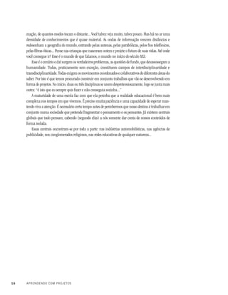 16 APRENDENDO COM PROJETOS
mação, de quantos modos tocam o distante... Você talvez veja muito, talvez pouco. Mas há no ar uma
densidade de conhecimentos que é quase material. As ondas de informação vencem distâncias e
redesenham a geografia do mundo, entrando pelas antenas, pelas parabólicas, pelos fios telefônicos,
pelas fibras óticas... Pense nas crianças que nasceram ontem e projete o futuro de suas vidas. Até onde
você consegue ir? Esse é o mundo de que falamos, o mundo no início do século XXI.
Esse é o cenário e daí surgem os verdadeiros problemas, as questões de fundo, que desassossegam a
humanidade. Todas, praticamente sem exceção, constituem campos de interdisciplinaridade e
transdisciplinaridade.Todasexigemosmovimentoscoordenadosecolaborativosdediferentesáreasdo
saber. Por isto é que temos procurado construir em conjunto trabalhos que vão se desenvolvendo em
forma de projetos. No início, duas ou três disciplinas se unem despretensiosamente, logo se junta mais
outra: “é isto que eu sempre quis fazer e não conseguia sozinha...”
A maturidade de uma escola faz com que ela perceba que a realidade educacional é bem mais
complexa nos tempos em que vivemos. É preciso muita paciência e uma capacidade de esperar man-
tendo viva a atenção. É necessário certo tempo antes de percebermos que nosso destino é trabalhar em
conjunto numa sociedade que pretende fragmentar o pensamento e os pensantes. Já existem centrais
globais que tudo pensam, cabendo (segundo elas) a nós somente dar conta de nossos conteúdos de
forma isolada.
Essas centrais encontram-se por toda a parte: nas indústrias automobilísticas, nas agências de
publicidade, nos conglomerados religiosos, nas redes educativas de qualquer natureza...
 