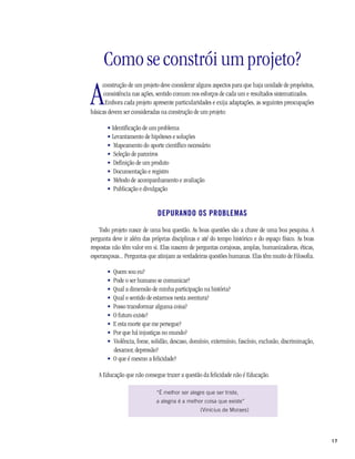 17
Como se constrói um projeto?
A
construção de um projeto deve considerar alguns aspectos para que haja unidade de propósitos,
consistência nas ações, sentido comum nos esforços de cada um e resultados sistematizados.
Embora cada projeto apresente particularidades e exija adaptações, as seguintes preocupações
básicas devem ser consideradas na construção de um projeto:
• Identificação de um problema
• Levantamento de hipóteses e soluções
• Mapeamento do aporte científico necessário
• Seleção de parceiros
• Definição de um produto
• Documentação e registro
• Método de acompanhamento e avaliação
• Publicação e divulgação
DEPURANDO OS PROBLEMAS
Todo projeto nasce de uma boa questão. As boas questões são a chave de uma boa pesquisa. A
pergunta deve ir além das próprias disciplinas e até do tempo histórico e do espaço físico. As boas
respostas não têm valor em si. Elas nascem de perguntas corajosas, amplas, humanizadoras, éticas,
esperançosas... Perguntas que atinjam as verdadeiras questões humanas. Elas têm muito de Filosofia.
• Quem sou eu?
• Pode o ser humano se comunicar?
• Qual a dimensão de minha participação na história?
• Qual o sentido de estarmos nesta aventura?
• Posso transformar alguma coisa?
• O futuro existe?
• E esta morte que me persegue?
• Por que há injustiças no mundo?
• Violência, fome, solidão, descaso, domínio, extermínio, fascínio, exclusão, discriminação,
desamor, depressão?
• O que é mesmo a felicidade?
A Educação que não consegue trazer a questão da felicidade não é Educação.
“É melhor ser alegre que ser triste,
a alegria é a melhor coisa que existe”
(Vinícius de Moraes)
 