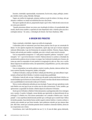 18 APRENDENDO COM PROJETOS
Encontro, criatividade, espontaneidade, encantamento, faz-de-conta, utopia, perfeição, constru-
ção, trabalho criativo, justiça, liberdade, libertação.
Viagem aos confins da imaginação, presença contínua no país da música e da dança, arte que
atravessa o cotidiano e se instala nas entrelinhas das ruas e das árvores.
Ética que se apodera de cada um, perguntando sempre o que é o bem. Onde ele está e como me uno
aos outros para realizá-lo?
“Quando procuramos oferecer aos jovens uma visualização da beleza e da grandiosidade deste
mundo, decerto temos também a expectativa de estar despertando neles o interesse pelos seus elos e
correlações internas.” (K. Lorenz, A Demolição do Homem. São Paulo, Brasiliense, 1986).
A ORIGEM DOS PROJETOS
Utopia, construção, criatividade, viagem aos confins da imaginação.
A informática pode ser instrumento para fazer dessas palavras mais do que um amontoado de
desejos. Um dos aspectos singulares dos computadores, aquele algo mais que os tornam máquinas
realmente diferenciadas, é que são ferramentas de manipular símbolos. Números, línguas, lógicas,
fractais, tudo servindo para modelar a realidade, para criar o virtual e assim torná-lo concreto.
Com os computadores conseguimos “ir” onde parecia impossível, podemos “manipular” o que é
intangível, “ver” o que de tão diminuto é invisível. Podemos diminuir ou acelerar a velocidade dos
acontecimentos, podemos recuar no tempo e no espaço. Isso é realmente inusitado para o homem, são
coisas que antes do computador só eram possíveis na imaginação de cada um. Hoje, com o auxílio
dessas máquinas de materializar sonhos, são representáveis, compartilháveis e, por isso, estão sujeitas
à análise e à crítica.
Com os computadores nas escolas podemos construir mundos, planetas, sistemas estelares, bem
como construir fazendas, formigueiros, cidades, civilizações!
O software Civilization, criado por Sid Meier e editado pela MicroProse, que neste software é repre-
sentada no Brasil pela Byte & Brothers, é excelente exemplo dessa possibilidade.
Civilization é antes de tudo um jogo. Cuidado para não perder muitas noites frente à telinha e ao
mundofantásticoqueelailuminaemnossasmentes.Écomumviverdiasediasdeintensoenvolvimento
com as possibilidades do micromundo criado por Civilization.
Vêem-se muitos adolescentes seduzidos por essa simulação. É quase certo que aprenderam muito
mais História com esse jogo do que em muitos anos de aulas convencionais. É certo, também, que
aprimoraram a capacidade de entender a História depois de conhecerem Civilization.
OcorrequeemCivilizationaHistóriaévividaintensamente,osprotagonistasestãovivoseinteragem
com o usuário. O usuário é obrigado a tomar decisões que repercutirão no desenvolvimento de sua
civilização. É a História viva. Para alunos acostumados a ver e entender a História como “coisa do
passado”, é uma experiência desestruturante perceber que a civilização que se constrói hoje é reflexo
de decisões passadas. Essas decisões faziam sentido naquele contexto histórico e é preciso conhecer o
contexto para entender por que foram tomadas. Assim poderemos entender por que estamos desse
jeito. Além disso, mostra que as decisões presentes devem considerar a dimensão histórica, devem ter
um compromisso com o futuro.
Convenhamos, não é nada fácil perceber isso aos 12, 14, 16 anos de idade, apenas abstraindo,
 
