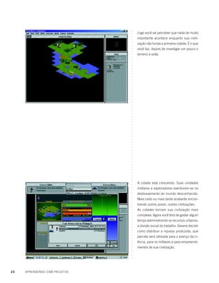 20 APRENDENDO COM PROJETOS
Logo você vai perceber que nada de muito
importante acontece enquanto sua civili-
zação não funda a primeira cidade. É o que
você faz, depois de investigar um pouco o
terreno à volta.
A cidade está crescendo. Suas unidades
militares e exploradores aventuram-se no
desbravamento do mundo desconhecido.
Mais cedo ou mais tarde acabarão encon-
trando outros povos, outras civilizações.
As cidades tornam sua civilização mais
complexa. Agora você terá de gastar algum
tempo administrando os recursos urbanos,
a divisão social do trabalho. Deverá decidir
como distribuir a riqueza produzida, que
parcela será utilizada para o avanço da ci-
ência, para os militares e para empreendi-
mentos de sua civilização.
○○○○○○○○○○○○○○○○○○○○○○○○○○○○○○○○○○○○○○○○○○○○○○○○○○○○○○○○○○○○○○○○○○○○○○○○○○○○○○○○○
 