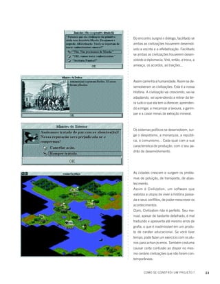 23
○○○○○○○○○○○○○○○○○○○○○○○○○○○○○○○○○○○○○○○○○○○○○○○○○○○○○○○○○○○○○○○○○○○○○○○○○○○○○○○○○
Do encontro surgirá o diálogo, facilitado se
ambas as civilizações houverem desenvol-
vido a escrita e a alfabetização. Facilitado
se ambas as civilizações houverem desen-
volvido a diplomacia. Virá, então, a troca, a
ameaça, os acordos, as traições...
Assim caminha a humanidade. Assim se de-
senvolveram as civilizações. Esta é a nossa
História. A civilização vai crescendo, vai-se
adaptando, vai aprendendo a retirar da ter-
ra tudo o que ela tem a oferecer, aprenden-
do a irrigar, a mecanizar a lavoura, a garim-
par e a cavar minas de extração mineral.
Os sistemas políticos se desenvolvem, sur-
ge o despotismo, a monarquia, a repúbli-
ca, o comunismo... Cada qual com a sua
característica de produção, com o seu pa-
drão de desenvolvimento.
As cidades crescem e surgem os proble-
mas de poluição, de transporte, de abas-
tecimento.
Assim é Civilization, um software que
viabiliza a utopia de viver a história passa-
da e seus conflitos, de poder reescrever os
acontecimentos.
Claro, Civilization não é perfeito. Seu ma-
nual, apesar de bastante detalhado, é mal
traduzido e apresenta até mesmo erros de
grafia, o que é inadmissível em um produ-
to de caráter educacional. Se você tiver
tempo, pode fazer um exercício com os alu-
nos para achar os erros. Também costuma
causar certa confusão ao dispor no mes-
mo cenário civilizações que não foram con-
temporâneas.
COMO SE CONSTRÓI UM PROJETO ?
 