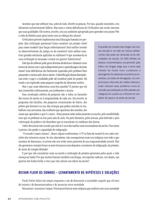 24 APRENDENDO COM PROJETOS
A questão da invasão das drogas nas nos-
sas escolas e na vida de nossos adoles-
centes não pode ser atribuída só às difi-
culdades da escola. Os 500 bilhões de
dólares movimentados anualmente pelo
tráfico de drogas exige que o tema seja
tratado de modo mais cuidadoso e
abrangente.Os interesses econômicos en-
volvidos, as redes de divulgação, os com-
promissos informais de máfias internaci-
onais colocam esse problema numa di-
mensão que extrapola as dificuldades psi-
cológicas do usuário ou o folclore do ven-
dedor de pipoca na porta da escola.
Acontece que esse software visa, antes de tudo, divertir as pessoas. Por isso, quando necessário, cria
elementos exclusivamente lúdicos. Mas essas e outras deficiências do Civilization são muito menores
quesuasqualidades.Elemotiva,envolve,criaumambienteapropriadoparaaprendercomprazer.Põe
a roda da História para girar junto com as cabeças dos alunos!
Civilization permite implementar essa Educação baseada em pro-
jetos. Que civilização queremos? Como construir um projeto viável
para nosso modelo? Que forças enfrentaremos? Será melhor investir
no desenvolvimento da justiça ou do comércio? Será melhor cons-
truir grandes estruturas agrícolas ou militares? O que aconteceria se
uma civilização se recusasse a entrar em guerra? Sobreviveria?
Estetipodesoftwarepodegerardiversasdinâmicaseabasteceruma
turmadealunoscomogásindispensávelparaaaprendizagemdurante
meses! Suas deficiências são facilmente superadas pelo professor bem
preparadoemesmopeloalunoatento.Aidentificaçãodessasdiscrepân-
cias entre o jogo e a realidade pode até constituir parte do projeto. Há
muito a ser explorado nesse pequeno engenho de alimentar sonhos.
Mas o que mais determina uma boa questão? É preciso que ela
seja construída coletivamente, por professores e alunos.
Essa construção coletiva da pergunta não a reduz ao tamanho
dos muros da escola ou à singularidade de cada um. Ela envolve as
perguntas das famílias, dos pequenos comerciantes do bairro, dos
pobres que dormem na rua, das crianças que pedem esmolas ou tra-
balham nas carvoarias, das mulheres que apanham dos maridos, dos
casais que aprendem o que é o amor... Estas pessoas estão todas presentes na escola, pela sensibilidade
com que os professor as traz para sala de aula. Ou pela literatura, pelos jornais, pela televisão e pela
valorização do poético e do dramático que se encontram no cotidiano dos alunos.
Saberdenunciarestemundoqueestáaíéumadastarefasmaisencantadorasdaescola.Paratanto
é preciso não perder a capacidade de indignação.
“O mundo é assim mesmo”, dizem alguns conformistas. A TV se farta de mostrá-lo em cada noti-
ciário dos inúmeros canais. Se nós, educadores, não conseguirmos mais nos indignar com tudo o que
acontece de desumano, os jovens não nos verão como parceiros de sua magnanimidade juvenil. Eles
sãogenerososesempreforamossereshumanosmaisdispostosamorreremdeindignação,deprotesto,
de amor, de coração dilatado!
E por que não encontram mais na escola a motivação de projetos generosos pelos quais a vida
mereça ser dada? Por que muitos buscam também nas drogas, nos esportes radicais, nos skates, nas
guerras dos bailes funks o risco que não acham nos ideais da escola?
DEIXAR FLUIR OS SONHOS – LEVANTAMENTO DE HIPÓTESES E SOLUÇÕES
Paulo Freire falava da utopia enquanto o ato de denunciar a sociedade naquilo que ela tem
de injusta e de desumanizadora e de anunciar nova sociedade.
Denunciar e anunciar é utopia. Precisamos formar seres utópicos que sonhem com uma sociedade
 