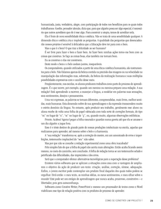 25COMO SE CONSTRÓI UM PROJETO ?
humanizada, justa, verdadeira, alegre, com participação de todos nos benefícios para os quais todos
trabalhamos. Goethe, pensador alemão, dizia que, para que alguém possa ser algo especial, é necessá-
rio que outros acreditem que ele é esse algo. Para construir a utopia, temos de acreditar nela.
Ela é fruto de nova sensibilidade ética e estética. Não se trata de uma sensibilidade qualquer. A
dimensão ética e estética cria e implode as perguntas. A qualidade das perguntas que desencadea-
rão nossos projetos é sensível à delicadeza que a Educação deve ter para com o bem.
Mas o que é o bem? O que traz a felicidade ao ser humano?
É ser livre para fazer o bem e fazer bem. Ao fazer bem minhas ações torno-me bom com as
coisas que construo. Se faço as coisas boas, elas também me tornam bom.
Eu as construo e elas me constroem.
Deste modo o bem e o belo andam juntos, inseparáveis.
Os computadores, quando utilizados a partir de uma ética e estética humanista, são instrumen-
tos para o belo. Não falamos apenas da beleza contida na precisão das imagens ou na velocidade na
manipulação das informações mas, sobretudo, da beleza da realização humana e suas múltiplas
possibilidades expressivas com o auxílio desse meio.
Freqüentemente, nas escolas, os alunos produzem trabalhos como parte do processo de aprendi-
zagem. É o que ocorre, por exemplo, quando um menino ou menina prepara uma redação. A sua
redação! Está aprendendo a escrever, a manejar a língua, a modelar em palavras suas sensações,
seus sentimentos, desejos e pensamentos.
Uma vez expressas, as palavras se tornam diferentes, compreendidas, mais livres, melhor senti-
das, mais humanas. Esta dimensão nobre de sua aprendizagem e da expressão transcendem muito
o estrito domínio da língua. No entanto, após produzir seu trabalho, geralmente esse aluno ou
aluna recebe de volta uma folha de papel rabiscada com toda sorte de correções formais, do tipo
“m” no lugar de “n”, “ss” no lugar de “ç”, ou, quando muito, algumas observações estilísticas.
Pronto. Acabou! Agora é pegar a folha rasurada e guardar numa gaveta até que ela se amasse e
um dia alguém a jogue fora.
Esse é o triste destino de grande parte de nossas produções intelectuais na escola, aquelas que
realizamos para aprender, até mesmo sobre o belo e a harmonia.
A “sua redação” transforma-se, após a correção do mestre, em um amontoado de erros e imper-
feições, testemunho implacável do “seu” não saber.
Mas por que não se concebe a redação experimental como uma obra inacabada?
Pelo simples fato de que a folha de papel não aceita mais alterações. Então acaba ficando assim
mesmo, no meio do caminho, sem conclusão. A folha de redação torna-se um testemunho selado e
petrificado das dificuldades, das imprecisões e dos erros.
Será que o computador oferece alternativas tecnológicas para a superação desse problema?
Existem vários softwares que se aplicam a situações como essa com a vantagem de amplia-
rem o objetivo da ação de produzir um texto: criação, análise, correção, síntese, adequação.
Enfim, o jovem escritor pode contemplar um produto final daqueles dos quais todos podem se
orgulhar. Dirá então: o meu texto, as minhas idéias, os meus sentimentos, o meu olhar sobre o
mundo! Este pode ser um estágio de aprendizagem que nunca acaba, prazeroso, construtivo – e
libertador, pois gera autoconfiança.
Softwares como Creative Writer, PowerPoint e mesmo um processador de textos como o Word
viabilizam esse tipo de relação positiva com os produtos do processo de aprender.
 