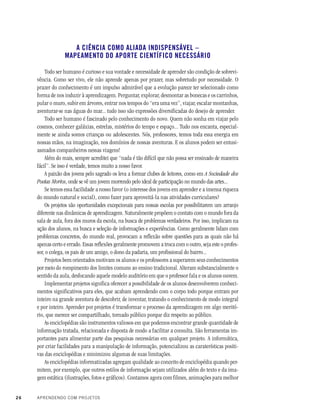 26 APRENDENDO COM PROJETOS
A CIÊNCIA COMO ALIADA INDISPENSÁVEL –
MAPEAMENTO DO APORTE CIENTÍFICO NECESSÁRIO
Todo ser humano é curioso e sua vontade e necessidade de aprender são condição de sobrevi-
vência. Como ser vivo, ele não aprende apenas por prazer, mas sobretudo por necessidade. O
prazer do conhecimento é um impulso admirável que a evolução parece ter selecionado como
forma de nos induzir à aprendizagem. Perguntar, explorar, desmontar as bonecas e os carrinhos,
pular o muro, subir em árvores, entrar nos tempos do “era uma vez”, viajar, escalar montanhas,
aventurar-se nas águas do mar... tudo isso são expressões diversificadas do desejo de aprender.
Todo ser humano é fascinado pelo conhecimento do novo. Quem não sonha em viajar pelo
cosmos, conhecer galáxias, estrelas, mistérios do tempo e espaço... Tudo nos encanta, especial-
mente se ainda somos crianças ou adolescentes. Nós, professores, temos toda essa energia em
nossas mãos, na imaginação, nos domínios de nossas aventuras. E os alunos podem ser entusi-
asmados companheiros nessas viagens!
Além do mais, sempre acreditei que “nada é tão difícil que não possa ser ensinado de maneira
fácil”. Se isso é verdade, temos muito a nosso favor.
A paixão dos jovens pelo sagrado os leva a formar clubes de leitores, como em A Sociedade dos
Poetas Mortos, onde se vê um jovem morrendo pelo ideal de participação no mundo das artes...
Se temos essa facilidade a nosso favor (o interesse dos jovens em aprender e a imensa riqueza
do mundo natural e social), como fazer para aproveitá-la nas atividades curriculares?
Os projetos são oportunidades excepcionais para nossas escolas por possibilitarem um arranjo
diferente nas dinâmicas de aprendizagem. Naturalmente propõem o contato com o mundo fora da
sala de aula, fora dos muros da escola, na busca de problemas verdadeiros. Por isso, implicam na
ação dos alunos, na busca e seleção de informações e experiências. Como geralmente lidam com
problemas concretos, do mundo real, provocam a reflexão sobre questões para as quais não há
apenas certo e errado. Essas reflexões geralmente promovem a troca com o outro, seja este o profes-
sor, o colega, os pais de um amigo, o dono da padaria, um profissional do bairro...
Projetos bem orientados motivam os alunos e os professores a superarem seus conhecimentos
por meio do rompimento dos limites comuns ao ensino tradicional. Alteram substancialmente o
sentido da aula, desfocando aquele modelo auditório em que o professor fala e os alunos ouvem.
Implementar projetos significa oferecer a possibilidade de os alunos desenvolverem conheci-
mentos significativos para eles, que acabam aprendendo com o corpo todo porque entram por
inteiro na grande aventura de descobrir, de inventar, tratando o conhecimento de modo integral
e por inteiro. Aprender por projetos é transformar o processo da aprendizagem em algo meritó-
rio, que merece ser compartilhado, tornado público porque diz respeito ao público.
As enciclopédias são instrumentos valiosos em que podemos encontrar grande quantidade de
informação tratada, relacionada e disposta de modo a facilitar a consulta. São ferramentas im-
portantes para alimentar parte das pesquisas necessárias em qualquer projeto. A informática,
por criar facilidades para a manipulação de informação, potencializou as caraterísticas positi-
vas das enciclopédias e minimizou algumas de suas limitações.
As enciclopédias informatizadas agregam qualidade ao conceito de enciclopédia quando per-
mitem, por exemplo, que outros estilos de informação sejam utilizados além do texto e da ima-
gem estática (ilustrações, fotos e gráficos). Contamos agora com filmes, animações para melhor
 