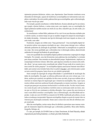 27COMO SE CONSTRÓI UM PROJETO ?
representar processos dinâmicos, música, sons, depoimentos. Esses formatos constituem novas
dimensões de informação, capazes de transformar as enciclopédias em instrumentos mais com-
pletos e motivadores. Em certo sentido, podemos dizer que as enciclopédias, após a informatização,
estão mais vivas do que antes!
Por exemplo, quando consultamos o verbete Beethoven, ficamos sabendo que foi um músico,
que compôs a Quinta Sinfonia, e outras coisas mais a seu respeito, mas se a enciclopédia for
digital poderemos também escutar um trecho de sua obra e descobrir que, de certo modo, já o
conhecíamos!
Se consultarmos o verbete Hitler, poderemos vê-lo e ouvi-lo em seus discursos exaltados ante
o exército nazista, ao mesmo tempo em que se sucedem imagens de campos de concentração e
de cidades devastadas... Certamente esse tipo de informação trará mais impacto ao aluno e, de
certo modo, mais saber.
Finalmente, imagine um verbete como “força gravitacional”. Uma enciclopédia digital tal-
vez permita realizar uma pequena simulação em que o aluno possa interagir com o software
alterando parâmetros da aceleração da gravidade e observando as conseqüências na queda de
um corpo. São novas qualidades que a informática traz à informação estática, desenvolvendo
ambientes de interação facilitadores da aprendizagem.
A essa nova qualidade das enciclopédias digitais podemos acrescentar a superação de antigas
limitações. Por exemplo, uma das ferramentas mais poderosas das enciclopédias é a remissão
para temas correlatos. Essa remissão era desconfortável porque, freqüentemente, implicava na
manipulação de diversos volumes. Além disso, após algumas consultas era comum certa confu-
são: afinal, “por que mesmo estou consultando este verbete? De que modo ele se conecta com o
tema central de minha pesquisa?” As enciclopédias digitais amenizaram bastante essas dificul-
dades: para acessar uma remissão basta clicar na palavra lincada e, para retornar passo a passo
ao tema central da pesquisa, basta clicar em um símbolo apropriado!
Outro exemplo da superação de antigas dificuldades é a possibilidade de atualização dos
dados da enciclopédia. Em papel, as editoras publicavam todo ano novo volume que, é evi-
dente, acabava por constituir um apêndice da obra como um todo, já que seus verbetes não se
inseriam na mesma lógica de organização que o restante da enciclopédia. Mas, o que é pior,
muitos verbetes anteriores acabavam ficando ultrapassados ou mesmo incorretos. Imagine-se
um país que passa por um processo revolucionário e se divide em dois. Na obra inicial consta-
ria o nome do país e até sua bandeira e território como se continuasse sendo um único, mes-
mo que no livro do ano constassem as devidas alterações. Com o passar dos anos tornava-se
mais e mais difícil consultar a enciclopédia. Com a informatização, essa dificuldade está su-
perada. A cada ano novo CD-ROM ou conjunto de CD-ROMs é publicado pela editora, já com
todas as mudanças incorporadas! Algumas enciclopédias chegam ao ponto de manter sites na
Internet para atualizações constantes. Nesses casos o aluno tem uma obra de referência sem-
pre atualizada.
Além das enciclopédias, muitas outras obras de referência aproveitam essas mesmas vanta-
gens do tratamento digital da informação que a informática possibilita. Obras sobre História,
Geografia, Biologia, etc.
É o caso, por exemplo, do CD-ROM Como as Coisas Funcionam, de David Macaulay, editado
originalmente pela Dorling Kindersley e, no Brasil, pela Globo Multimídia.
 
