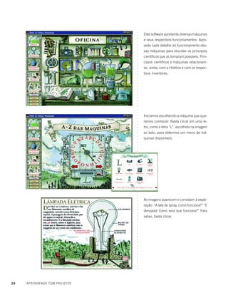 28 APRENDENDO COM PROJETOS
Este software apresenta diversas máquinas
e seus respectivos funcionamentos. Apro-
veita cada detalhe do funcionamento des-
sas máquinas para elucidar os princípios
científicos que as tornaram possíveis. Prin-
cípios científicos e máquinas relacionam-
se, ainda, com a História e com os respec-
tivos inventores.
Iniciamos escolhendo a máquina que que-
remos conhecer. Basta clicar em uma le-
tra, como a letra “L”, escolhida na imagem
ao lado, para obtermos um menu de má-
quinas disponíveis.
As imagens aparecem e convidam à explo-
ração. “A lata de spray, como funciona?” “E
lâmpada! Como será que funciona?” Para
saber, basta clicar.
○○○○○○○○○○○○○○○○○○○○○○○○○○○○○○○○○○○○○○○○○○○○○○○○○○○○○○○○○○○○○○○○○○○○○○○○○○○○○○○○○
 
