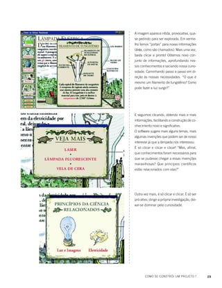 29COMO SE CONSTRÓI UM PROJETO ?
○○○○○○○○○○○○○○○○○○○○○○○○○○○○○○○○○○○○○○○○○○○○○○○○○○○○○○○○○○○○○○○○○○○○○○○○○○○○○○○○○
A imagem aparece nítida, provocativa, qua-
se pedindo para ser explorada. Em verme-
lho temos “portas” para novas informações
(links, como são chamados). Mais uma vez,
basta clicar e pronto! Obtemos novo con-
junto de informações, aprofundando nos-
sos conhecimentos e saciando nossa curio-
sidade. Caminhando passo a passo em di-
reção às nossas necessidades. “O que é
mesmo um filamento de tungstênio? Como
pode fazer a luz surgir?”
E seguimos clicando, obtendo mais e mais
informações, facilitando a construção de co-
nhecimento novo e significativo.
O software sugere mais alguns temas, mais
algumas invenções que podem ser de nosso
interesse já que a lâmpada nos interessou.
É só clicar e clicar e clicar! “Mas, afinal,
que conhecimentos foram necessários para
que se pudesse chegar a essas invenções
maravilhosas? Que princípios científicos
estão relacionados com elas?”
Outra vez mais, é só clicar e clicar. É só ser
pró-ativo, dirigir a própria investigação, dei-
xar-se dominar pela curiosidade.
○○○○○○○○○○○○○○○○○○○○○○○○○○○○○○○○○○○○○○○○○○○○○○○○○○○○○○○○○○○○○○○○○○○○○○○○○○○○○○○○○
 