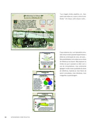 30 APRENDENDO COM PROJETOS
“Luz, imagem, lentes, espelhos, cor... Isso,
quero mais sobre cor, o que é, como é cons-
tituída.” Um clique, outro clique e outro...
E aqui estamos nós, num laboratório simu-
lado virtual onde é possível experimentar o
efeito da combinação de cores, de luzes...
São possibilidades como estas que as obras
de referência nos trazem. Não exploram os
limites do que é possível se obter com o
uso de computadores, mas certamente
agregam muitas novas qualidades às obras
de referência, fazendo-as mais fáceis de
serem consultadas, mais interativas, mais
instigantes à aprendizagem.
 
