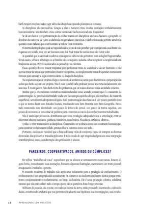 32 APRENDENDO COM PROJETOS
fácil romper com isso tudo e agir além das disciplinas quando planejamos o ensino.
As disciplinas são necessárias. Graças a elas o homem criou muitas inovações verdadeiramente
humanizadoras. Mas também criou outras tantas não tão humanizadoras. E quantas!
Se de um lado a compartimentação do conhecimento em disciplinas ajudou o homem a progredir no
domínio da natureza, de outro a subdivisão exagerada em domínios e subdomínios não permite atender às
questões mais radicais que o ser humano se coloca neste momento.
Ootorrinolaringologistapodeserespecializadoapontodenãoperceberqueoserqueestáasuafrentenão
é apenas um ouvido, mas um ser humano com dor. Pode tratar do ouvido mas não curar a dor.
As questões que a sociedade moderna coloca para a ciência não permitem mais soluções fragmentadas.
Sendoassim,aFísica,aBiologiaouaHistórianãoconseguem,isoladas,olhareexplicaracomplexidadedos
fenômenos sociais e técnicos colocados ao pensador e ao cientista.
Essas questões devem buscar respostas para problemas reais da sociedade e do ser humano e não
apenastratardetemasquepretendamilustrarosespíritos,ousimplesmentetratardequestõesmeramente
formais para atender a lógica interna desta ou daquela disciplina.
Naimplementaçãodeprojetoschegaomomentodesentarmosjuntosparadiscutirmosapreparaçãodas
aulas que darão suporte aos projetos. Não é mais possível cada professor pensar seu curso isoladamente, em
sua casa. É muito pouco. Não dará conta dos problemas que os nossos alunos e nossa sociedade colocam.
Muitos que já vivenciaram iniciativas malconduzidas nesse sentido pensam que é o momento da
pasteurização, da perda da identidade: cada um fala um pouquinho do que não conhece, de maneira
superficial, sem identidade epistemológica. Essa pasteurização das ciências é um pouco parecido com
o que se tentou fazer com Estudos Sociais, resultando nem bem História nem bem Geografia. Ficou
tudo misturado, sem identidade: um pouco de leitura de jornal, um pouco de textos esparsos, um
pouco de economia e uma dose de política para cimentar os cacos dos conhecimentos trabalhados.
Não é assim que pensamos. Acreditamos que uma condução adequada busca a articulação entre os
diferentes olhares humanos: políticos, históricos, econômicos, filosóficos, artísticos, afetivos...
Avidaeovivertranscendemasdisciplinas.Énecessárioveraciênciacomoumconstructohumanoque,
para construir conhecimento válido, precisa olhar a natureza como um todo...
Portanto, nada mais razoável que a busca de uma visão de conjunto, capaz de integrar as diversas
dimensões disciplinares e transdisciplinares. E todo modo de agir responsável procura essa integração
interdisciplinar, com a colaboração dos professores e alunos.
PARCEIROS, COOPERATIVADOS, AMIGOS OU CÚMPLICES?
Os velhos “trabalhos de casa” supunham que os alunos se sentassem em suas mesas, lessem al-
guns livros, consultassem suas anotações, fizessem algumas ilustrações, escrevessem um texto pessoal,
encapassem o trabalho e pronto.
O conceito moderno de trabalho não aceita esse isolamento para a produção de conhecimento. O
conhecimentoéumatoproduzidosocialmente.Oshomenseasmulheresconhecemjuntosporquecons-
troem conjuntamente o conhecimento, ao longo da história. Ele é uma produção coletiva, solidária,
mesmo que não esteja claro todo o tempo quem são os parceiros desse longo processo.
Milhares de pessoas, dia e noite, em todos os cantos da terra, estão pensando, escrevendo, coletando
dados, construindo artefatos que nos permitem ir adiante nas hipóteses, nas investigações, nas conclu-
 