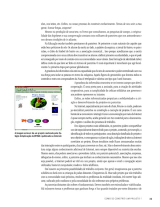 33COMO SE CONSTRÓI UM PROJETO ?
sões, nos testes, etc. Enfim, no nosso processo de construir conhecimento. Temos de nos unir a essa
gente. Somar forças, cooperar!
Mesmo na produção de uma tese, os livros que consultamos, as pesquisas de campo, a origina-
lidade das hipóteses e sua comprovação contam com milhares de parceiros que nos antecederam e
nos deram condições de ir adiante.
Na Educação escolar também precisamos de parceiros. Os primeiros e mais naturais são aqueles que
estão bem próximos de nós. Os alunos da escola ao lado, o padeiro da esquina, o jornal do bairro, os pais e
mães, o clube de futebol do bairro ou a associação comercial... Isso porque acreditamos que a escola
compromissadacomumaculturadeveincentivarosalunosadefinirprimeirosuaidentidade,oquesópode
serconseguidopormeiodocontatocomsuacomunidadeeseusvalores.Essaformaçãodeidentidadetalvez
defina muito do que deve ser feito em termos de parcerias. O mais importante é reconhecer que agir local-
mente é a primeira etapa para pensar globalmente.
Agrandezadainformáticanãoestánacapacidadequeelatemdeaumentaropodercentralizadonemna
sua força para isolar as pessoas em torno da máquina. Aquela figura do geniozinho que domina todos os
controles e entra nos computadores da Nasa é retrógrada e valoriza um tipo que é anti-humano.
Agrandezadainformáticaencontra-senoimensocampoqueabreà
cooperação. É uma porta para a amizade, para a criação de atividades
cooperativas, para a cumplicidade de críticas solidárias aos governos e
aos poderes opressores ou injustos.
Enfim, as redes informatizadas propiciam a solidariedade e a cri-
ação e desenvolvimento de projetos em parcerias.
NaInternet,especialmentepormeiodechats,fórunsee-mails,podemos
po-tencializar parcerias na construção e execução de projetos. É um meio
baratodesecomunicareinteragir.ComoacomunicaçãopormeiodaInternet
équasesempreescrita,acabagerandoumricomaterialparaadocumenta-
ção, registro e análise dos processos de trabalho.
Em alguns projetos mais sofisticados, os parceiros podem compartilhar
umsiteespecialmentedesenvolvidoparaoprojeto,contendo,porexemplo,a
identificaçãodetodososparticipantes,umadescriçãodetalhadadoprojetoe
seusobjetivos,ocronogramaeoplanodeação,indicaçõesdesitesnaInternet
correlatos ao projeto, fóruns temáticos onde ficam armazenadas muitas
dasinteraçõesentreosparticipantes,chatparaconversason-line,etc.Masodesenvolvimentodessaestru-
tura exige algum conhecimento adicional de Internet, nem sempre disponível na maioria das escolas.
Mesmoassim,elaspodemassociar-seaprovedores(aliás,umparceiropotencial),associações,empresas,
delegacias de ensino, enfim, a parceiros que tenham os conhecimentos necessários. Mesmo que isso não
seja possível, a Internet poderá ser útil em um projeto, ainda que apenas e-mail e navegação sejam
utilizados; basta ter computador, modem e linha telefônica.
Daí nascem as primeiras possibilidades de trabalho conjunto. Em geral, imaginamos que a parceria
solidária se dará com as crianças de países distantes. Chegaremos lá. Mas todo projeto que não trabalha
com a comunidade mais próxima, resolvendo os problemas da realidade imediata, irá morrer logo adi-
ante, sufocado pelo modismo e pela comodidade de não enfrentar seus próprios problemas.
As parcerias distantes são nobres e fundamentais. Devem também ser estimuladas e viabilizadas.
Há inúmeros temas e problemas que ganham força e luz quando tratados por seres distantes e de
A imagem acima é de um projeto realizado pelo Co-
légio de Aplicação da UFRGS e publicado na Internet.
 