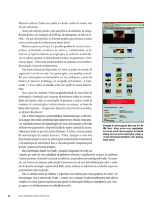 34 APRENDENDO COM PROJETOS
diferentes culturas. Podem nos ajudar a entender melhor os nossos, mas
não são suficientes.
Nosso país enfrenta grandes crises: econômica, de cidadania, de justiça,
de falta de ética, de corrupção, de violência, de desemprego, de falta de so-
nhos... Por que não estimular, via Internet, projetos que permitam a nossos
jovens a construção de conhecimentos nessas áreas?
Os jovens querem participar das grandes questões do mundo contem-
porâneo. As liberdades, as belezas, as carências, a solidariedade, as de-
núncias, as riquezas culturais, as cooperações, as violências, as delicade-
zas, os valores sagrados, os afetos desinteressados e magnânimos, o futu-
ro mais digno... Todos esses temas são objeto de pesquisas, de encontros e
de produção e troca de conhecimentos.
São temas fartamente disponíveis em todos os países do mundo. O
importante é uni-los em rede. Com provocações, com questões, com da-
dos, com informações trazidas também por nós, professores, a partir da
História, da Química, da Biologia, da Geografia, da Literatura... A curio-
sidade e o senso crítico de cidadão serão um aporte de nossos testemu-
nhos.
Mais uma vez, Internet! Pense na grandiosidade de uma fonte de
informação e interação que congrega virtualmente todas as universi-
dades do planeta, todas as instituições de pesquisa e ensino, todas as
empresas de comunicação e entretenimento, os museus, as bases de
dados das empresas... Imagine isso disponível na ponta de seus dedos,
ao alcance dos alunos!
Não é difícil imaginar a potencialidade educacional que a rede tem.
Esse espaço vem sendo construído especialmente nos últimos vinte anos.
Um acelerado processo de digitalização de toda a informação produzida
até hoje vem garantindo a disponibilidade do acervo cultural da huma-
nidade para todos os que têm acesso à Internet. É, talvez, o maior projeto
de comunicação da espécie humana. Textos, imagens e sons são
digitalizados porque só assim as informações são facilmente manipuláveis
pela tecnologia de informática. Essa é uma das grandes conquistas para
a nossa e para as próximas gerações.
Essa informação digital está sendo colocada à disposição de todos na
Internet, por meio de uma infinidade de poderosos softwares e significativos avanços de hardware.
Conceitualmente, a Internet é uma rede mundial de computadores que interliga sub-redes. Por exem-
plo, um instituto de pesquisa pode acoplar câmeras em um de seus laboratórios para exibir o anda-
mento de certa montagem experimental. Pode, ainda, publicar na rede todas as conclusões a que seus
pesquisadores estão chegando...
Não há dúvidas acerca da utilidade e importância da Internet para nossos processos de ensino e de
aprendizagem. Mas a Internet não é tudo. O contato com o concreto é indispensável para se fazer ciência
verdadeira.ConcluirapenaseexclusivamenteapartirdeinformaçõesobtidasnaInternetpode,comotem-
po, gerar um total descolamento da realidade do mundo.
A imagem é a home page do Museu de Arte de
SÃo Paulo – Masp, um dos mais importantes
museus do mundo. Nessas páginas o visitante
poderá apreciar muitas exposições virtuais e
receber informações detalhadas sobre as obras
e seus autores
 