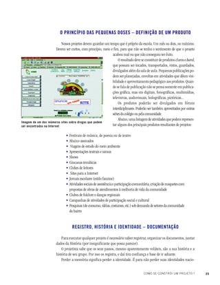 35COMO SE CONSTRÓI UM PROJETO ?
O PRINCÍPIO DAS PEQUENAS DOSES – DEFINIÇÃO DE UM PRODUTO
Nossos projetos devem guardar um tempo que é próprio da escola. Um mês ou dois, no máximo.
Devem ser curtos, com princípio, meio e fim, para que não se tenha o sentimento de que o projeto
acabou mal ou que não conseguiu ter êxito.
O resultado deve se constituir de produtos claros e hard,
que possam ser tocados, transportados, vistos, guardados,
divulgados além da sala de aula. Pequenas publicações po-
dem ser planejadas, envoltas em atividades que dêem visi-
bilidade e aproveitamento pedagógico aos produtos. Quan-
do se fala de publicação não se pensa somente em publica-
ções gráfica, mas em digitais, fonográficas, multimídias,
televisivas, audiovisuais, holográficas, pictóricas...
Os produtos poderão ser divulgados em fóruns
interdiciplinares. Poderão ser também aproveitados por outras
séries do colégio ou pela comunidade.
Abaixo,umalistagemdeatividadesquepodemrepresen-
tar alguns dos principais produtos resultantes de projetos:
Festivais de música, de poesia ou de teatro
Abaixo-assinados
Viagens de estudo do meio ambiente
Apresentações teatrais e saraus
Shows
Gincanas temáticas
Clubes de leitores
Sites para a Internet
Jornais escolares (estilo fanzine)
Atividadessociaisdeassistênciaeparticipaçãocomunitária,criaçãodemaquetescom
propostas de obras de atendimentos à melhoria de vida da comunidade
Clubes de folclore e danças regionais
Campanhas de atividades de participação social e cultural
Pesquisas (de consumo, idéias, costumes, etc.) sob demanda de setores da comunidade
do bairro
REGISTRO, HISTÓRIA E IDENTIDADE – DOCUMENTAÇÃO
Para executar qualquer projeto é necessário saber registrar, organizar os documentos, juntar
dados da História (por insignificante que possa parecer).
O projetista sabe que os seus passos, mesmo aparentemente voláteis, são a sua história e a
história de seu grupo. Por isso os registra, e daí tira confiança e base de ir adiante.
Perder a memória significa perder a identidade. É para não perder suas identidades nacio-
Imagem de um dos inúmeros sites sobre drogas que podem
ser encontrados na Internet
•
•
•
•
•
•
•
•
•
•
•
•
•
 