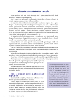 38 APRENDENDO COM PROJETOS
MÉTODO DE ACOMPANHAMENTO E AVALIAÇÃO
Errare, em latim, quer dizer “andar sem rumo certo”: “Ele errava pelas ruas da cidade
sem clareza de quem era e do que queria...”
Com o tempo, o uso da língua foi transformando o sentido deste verbo para “afastar-se da
verdade, enganar-se, pecar, desviar-se do bom caminho”.
Se, do ponto de vista moral, o erro é indesejável e deve ser criticado, no que se refere à apren-
dizagem o erro é um componente básico dos processo complexos pelos quais o ser humano e os
animais aprendem. Não se aprende sem tentativas, sem escorregões, sem tropeços, sem ensaio.
Quando a criança aprende a andar, por exemplo, não há método de aprendizagem que substitua
os ensaios feitos para aprender a controlar os músculos. O mesmo acontece nos processos da
escrita, do conhecimento afetivo entre os seres humanos, da fala, dos cálculos iniciais, dos jogos
e brincadeiras de socialização, da investigação científica, etc.
Na Educação escolar, freqüentemente, o erro é rejeitado como parte do processo de apren-
dizagem. Nesse contexto, ele é punido descontando-se pontos da média do aluno e o alto nú-
mero de erros determina um baixo rendimento do aprendiz.
Como mudar isso para que se aproveite o alto potencial de aprendizagem trazido pela
experimentação livre, pela ousadia de tentar cominhos diferentes e pelo risco de não ter todos
os padrões prontos no mesmo ritmo dos demais alunos da classe?
Claroqueàmedidaqueaciênciaavançaequeotipodeconhecimentosetornamaissofisticado,as
tentativas, as experimentações, os vôos cegos se tornam mais raros e, em alguns campos, devem ser
mesmo evitados.
Ao educador cabe saber quando o ensaio e erro é aceitável e deve ser estimulado, e quando é melhor
que os jovens pensem mais cuidadosamente antes de emitirem suas respostas e fazerem suas propostas.
Não se trata, é óbvio, do endeusamento do erro ou de uma relativização total das respostas.
“Tudo o que o aluno responde é correto e não deve ser questionado.” Esta posição educacional
desrespeita igualmente a capacidade que os jovens têm de compreender
seus equívocos e de reconhecer que podem sempre aperfeiçoar seus pro-
cessos de produzir conhecimento.
O maior problema para o educador é saber adequar a crítica ao mo-
mentoeaomodoafetivodeencaminharoalunonosentidodeestimulá-lo
à curiosidade científica.
Tratar os erros com carinho e redimensionar
os projetos?
Estamostratandodeprojetose,portanto,temosdedominarosproce-
dimentos que permitam redirecionar os seus rumos.
Como os projetos são programações de médio alcance, há que se
prever em suas etapas espaços intermediários para analisar seus êxi-
tos, verificar seus problemas, refazer composições, reprogramar cus-
tos, relocar pessoal, buscar novos recursos, ou, quem sabe, reduzir suas
expectativas, dispensar parceiros, exigir cumprimentos de prazos, pres-
tar contas de recursos, apresentar resultados parciais, etc.
Em síntese, na estrutura de seu proje-
to, reserve parte importante para a ava-
liação. Se possível, mais de um mo-
mento em que o grupo possa se reu-
nir e verificar os resultados parciais.
Nessas reuniões de depuração o gru-
po decidirá novos rumos, os setores
que merecem estímulos, proporá no-
vos aliados e, seguramente, continua-
rá suas atividades com novo ânimo.
Defina espaço para momentos de ava-
liações intermediárias no cronograma.
 