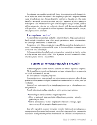 39COMO SE CONSTRÓI UM PROJETO ?
Os projetos são mais parecidos com roteiros de viagem do que com planos de vôo. Quando trata-
mos de projetos não estamos nos referindo a uma programação rígida mas a um grande norteador
para as atividades de um grupo. Há partes dos projetos que devem ser planejadas para evitar muitas
alterações – por exemplo, no plano orçamentário, nos prazos e nos recursos necessários que exigem
reservas prévias e não permitem improvisações. Reservas de espaços, definição de verbas, prazos de
gráficas, equipamentos, entrevistas com profissionais externos à escola devem ser planejadas de tal
modo que tenham a máxima precisão. Mas há outras partes que devem sofrer alterações, correções,
enfim, replanejamento, reavaliação.
E o computador com isso?
O computador traz uma tecnologia que facilita o tratamento dos erros. A rapidez, aliada à capaci-
dade de repetição (sem reclamar) quase infinita, permite que os usuários possam refazer seus traba-
lhos (sem culpa) antes de traduzi-los em arte-final.
Os registros em meios sólidos, como a pedra e o papel, dificultavam muito as alterações em docu-
mentos.Ocomputador,porsuaformavolátilderegistro,facilitaasremodelagensconstantesdenossas
propostas e de nossa documentação.
Acréscimos ao projeto, reformulações de determinados itens, intercalação de relatórios parciais,
recálculos de custos, acréscimos de tabelas e dados de pesquisas podem ser feitos sem dificuldades,
tornando os projetos melhores e mais confiáveis.
O DESTINO DOS PRODUTOS: PUBLICAÇÃO E DIVULGAÇÃO
Os destinos dos projetos não serão os arquivos das escolas nem os fundos empoeirados das gavetas.
Nãosãopeçasfeitasparacumprirumatabelaescolarouarrancarnotasaosprofessoresnomomentoda
conclusão de um bimestre ou de um curso.
Seu destino é tornar-se coisa pública, res publica.
Sendo o produto de um grupo preocupado com o bem comum, deve ganhar um palco onde possa
aparecer, ser debatido, ser socializado, gerar conversa e fazer a história da escola e da vida dos jovens que
o produziram.
Os jovens levam muito mais a sério as atividades escolares que vão ser valorizadas com apre-
sentações e trocas.
Tem sido cada vez mais usual que os trabalho em projetos ganhem espaços tais como:
Seminários para as diversas classes que compõem aquela série.
Filmes ou audiovisuais que possam juntar músicas, imagens, entrevistas e animações
produzidas pelos alunos.
Festivais de música em que os alunos compõem júris, estabelecem a premiação, organi-
zam a segurança da festa, arrecadam dinheiro, prestam contas.
Essas ações responsáveis dos alunos representam momentos riquíssimos de aprendizagem e de
compromissocomobemcomum.Freqüentemente,taisatividadesdespertamnelesuminteressemuito
maior para os estudos posteriores, pois vêem reconhecidas as suas habilidades e sua responsabilidade.
•
•
•
 