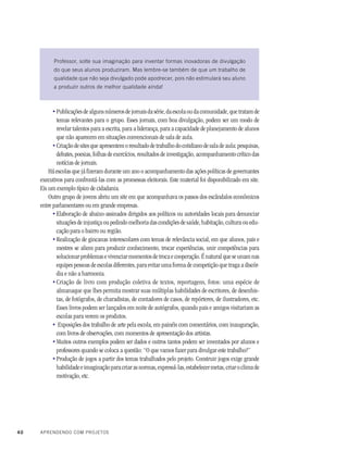 40 APRENDENDO COM PROJETOS
Publicações de alguns números de jornais da série, da escola ou da comunidade, que tratam de
temas relevantes para o grupo. Esses jornais, com boa divulgação, podem ser um modo de
revelar talentos para a escrita, para a liderança, para a capacidade de planejamento de alunos
que não aparecem em situações convencionais de sala de aula.
Criação de sites que apresentem o resultado de trabalho do cotidiano de sala de aula: pesquisas,
debates, poesias, folhas de exercícios, resultados de investigação, acompanhamento crítico das
notícias de jornais.
Há escolas que já fizeram durante um ano o acompanhamento das ações políticas de governantes
executivos para confrontá-las com as promessas eleitorais. Este material foi disponibilizado em site.
Eis um exemplo típico de cidadania.
Outro grupo de jovens abriu um site em que acompanhava os passos dos escândalos econômicos
entre parlamentares ou em grande empresas.
Elaboração de abaixo-assinados dirigidos aos políticos ou autoridades locais para denunciar
situações de injustiça ou pedindo melhoria das condições de saúde, habitação, cultura ou edu-
cação para o bairro ou região.
Realização de gincanas interescolares com temas de relevância social, em que alunos, pais e
mestres se aliem para produzir conhecimento, trocar experiências, unir competências para
solucionar problemas e vivenciar momentos de troca e cooperação. É natural que se unam nas
equipes pessoas de escolas diferentes, para evitar uma forma de competição que traga a discór-
dia e não a harmonia.
Criação de livro com produção coletiva de textos, reportagens, fotos: uma espécie de
almanaque que lhes permita mostrar suas múltiplas habilidades de escritores, de desenhis-
tas, de fotógrafos, de charadistas, de contadores de casos, de repórteres, de ilustradores, etc.
Esses livros podem ser lançados em noite de autógrafos, quando pais e amigos visitariam as
escolas para verem os produtos.
Exposições dos trabalho de arte pela escola, em painéis com comentários, com inauguração,
com livros de observações, com momentos de apresentação dos artistas.
Muitos outros exemplos podem ser dados e outros tantos podem ser inventados por alunos e
professores quando se coloca a questão: “O que vamos fazer para divulgar este trabalho?”
Produção de jogos a partir dos temas trabalhados pelo projeto. Construir jogos exige grande
habilidadeeimaginaçãoparacriarasnormas,expressá-las,estabelecermetas,criaroclimade
motivação, etc.
Professor, solte sua imaginação para inventar formas inovadoras de divulgação
do que seus alunos produziram. Mas lembre-se também de que um trabalho de
qualidade que não seja divulgado pode apodrecer, pois não estimulará seu aluno
a produzir outros de melhor qualidade ainda!
•
•
•
•
•
•
•
•
 