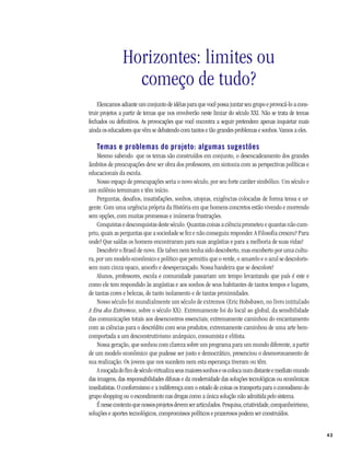 43COMO SE CONSTRÓI UM PROJETO ?
Horizontes: limites ou
começo de tudo?
Elencamos adiante um conjunto de idéias para que você possa juntar seu grupo e provocá-lo a cons-
truir projetos a partir de temas que nos envolverão neste limiar do século XXI. Não se trata de temas
fechados ou definitivos. As provocações que você encontra a seguir pretendem apenas inquietar mais
ainda os educadores que vêm se debatendo com tantos e tão grandes problemas e sonhos. Vamos a eles.
Temas e problemas do projeto: algumas sugestões
Mesmo sabendo que os temas são construídos em conjunto, o desencadeamento dos grandes
âmbitos de preocupações deve ser obra dos professores, em sintonia com as perspectivas políticas e
educacionais da escola.
Nosso espaço de preocupações seria o novo século, por seu forte caráter simbólico. Um século e
um milênio terminam e têm início.
Perguntas, desafios, insatisfações, sonhos, utopias, exigências colocadas de forma tensa e ur-
gente. Com uma urgência própria da História em que homens concretos estão vivendo e morrendo
sem opções, com muitas promessas e inúmeras frustrações.
Conquistas e desconquistas deste século. Quantas coisas a ciência prometeu e quantas não cum-
priu, quais as perguntas que a sociedade se fez e não conseguiu responder. A Filosofia cresceu? Para
onde? Que saídas os homens encontraram para suas angústias e para a melhoria de suas vidas?
Descobrir o Brasil de novo. Ele talvez nem tenha sido descoberto, mas encoberto por uma cultu-
ra, por um modelo econômico e político que permitiu que o verde, o amarelo e o azul se descoloris-
sem num cinza opaco, amorfo e desesperançado. Nossa bandeira que se descolore!
Alunos, professores, escola e comunidade passariam um tempo levantando que país é este e
como ele tem respondido às angústias e aos sonhos de seus habitantes de tantos tempos e lugares,
de tantas cores e belezas, de tanto isolamento e de tantas proximidades.
Nosso século foi mundialmente um século de extremos (Eric Hobsbawn, no livro intitulado
A Era dos Extremos, sobre o século XX). Extremamente foi do local ao global, da sensibilidade
das comunicações totais aos desencontros essenciais; extremamente caminhou do encantamento
com as ciências para o descrédito com seus produtos; extremamente caminhou de uma arte bem-
comportada a um desconstrutivismo anárquico, consumista e elitista.
Nossa geração, que sonhou com clareza sobre um programa para um mundo diferente, a partir
de um modelo econômico que pudesse ser justo e democrático, presenciou o desmoronamento de
sua realização. Os jovens que nos sucedem nem esta esperança tiveram ou têm.
Amoçadadofimdeséculovirtualizaseusmaioressonhoseoscolocanumdistanteemediatomundo
das imagens, das responsabilidades difusas e da modernidade das soluções tecnológicas ou econômicas
imediatistas. O conformismo e a indiferença com o estado de coisas os transporta para o comodismo do
grupo shopping ou o escondimento nas drogas como a única solução não admitida pelo sistema.
Énessecontextoquenossosprojetosdevemserarticulados.Pesquisa,criatividade,companheirismo,
soluções e aportes tecnológicos, compromissos políticos e prazerosos podem ser construídos.
 
