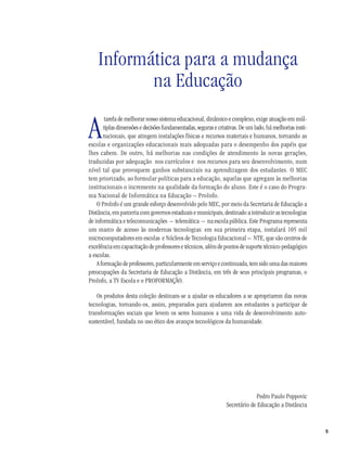 5
Informática para a mudança
na Educação
A
tarefa de melhorar nosso sistema educacional, dinâmico e complexo, exige atuação em múl-
tiplas dimensões e decisões fundamentadas, seguras e criativas. De um lado, há melhorias insti-
tucionais, que atingem instalações físicas e recursos materiais e humanos, tornando as
escolas e organizações educacionais mais adequadas para o desempenho dos papéis que
lhes cabem. De outro, há melhorias nas condições de atendimento às novas gerações,
traduzidas por adequação nos currículos e nos recursos para seu desenvolvimento, num
nível tal que provoquem ganhos substanciais na aprendizagem dos estudantes. O MEC
tem priorizado, ao formular políticas para a educação, aquelas que agregam às melhorias
institucionais o incremento na qualidade da formação do aluno. Este é o caso do Progra-
ma Nacional de Informática na Educação – ProInfo.
O ProInfo é um grande esforço desenvolvido pelo MEC, por meio da Secretaria de Educação a
Distância, em parceria com governos estaduais e municipais, destinado a introduzir as tecnologias
de informática e telecomunicações – telemática – na escola pública. Este Programa representa
um marco de acesso às modernas tecnologias: em sua primeira etapa, instalará 105 mil
microcomputadores em escolas e Núcleos de Tecnologia Educacional – NTE, que são centros de
excelência em capacitação de professores e técnicos, além de pontos de suporte técnico-pedagógico
a escolas.
A formação de professores, particularmente em serviço e continuada, tem sido uma das maiores
preocupações da Secretaria de Educação a Distância, em três de seus principais programas, o
ProInfo, a TV Escola e o PROFORMAÇÃO.
Os produtos desta coleção destinam-se a ajudar os educadores a se apropriarem das novas
tecnologias, tornando-os, assim, preparados para ajudarem aos estudantes a participar de
transformações sociais que levem os seres humanos a uma vida de desenvolvimento auto-
sustentável, fundada no uso ético dos avanços tecnológicos da humanidade.
Pedro Paulo Poppovic
Secretário de Educação a Distância
 