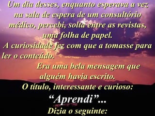 Um dia desses, enquanto esperava a vez na sala de espera de um consultório médico, percebi, solta entre as revistas, uma folha de papel. A curiosidade fez com que a tomasse para ler o conteúdo.  Era uma bela mensagem que alguém havia escrito. O título, interessante e curioso:  “Aprendi”... Dizia o seguinte: 