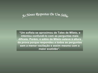 As Noves Respostas De Um Sábio “ Um sofista se aproximou de Tales de Mileto, e intentou confundi-lo com as perguntas mais difíceis. Porém, o sábio de Mileto esteve à altura da prova porque respondeu a todos as perguntas sem a menor vacilação e assim mesmo com a maior exatidão”.  