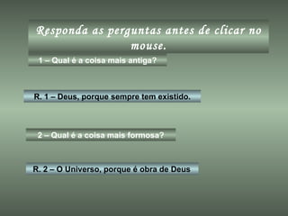 Responda as perguntas antes de clicar no mouse. 1 – Qual é a coisa mais antiga? R. 1 – Deus, porque sempre tem existido. 2 – Qual é a coisa mais formosa? R. 2 – O Universo, porque é obra de Deus 